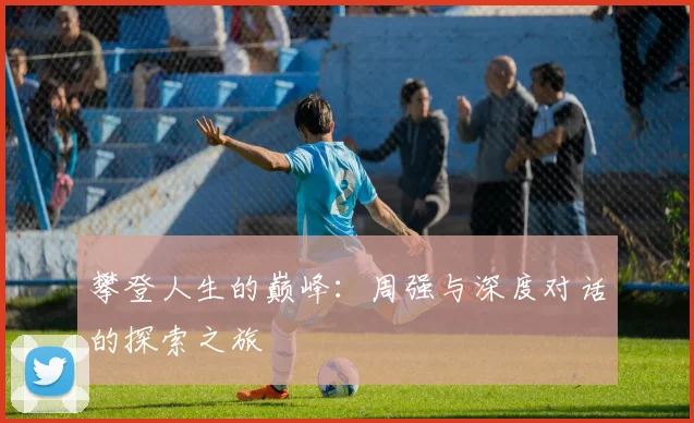 攀登人生的巅峰：周强与深度对话的探索之旅