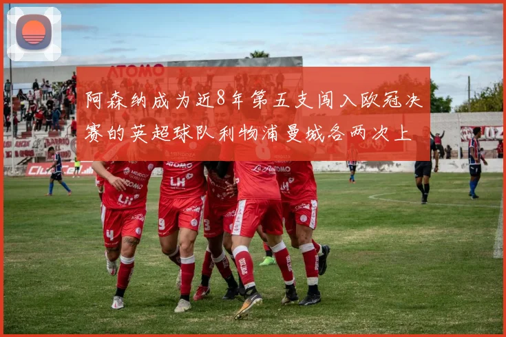 阿森纳成为近8年第五支闯入欧冠决赛的英超球队利物浦曼城各两次上演辉煌