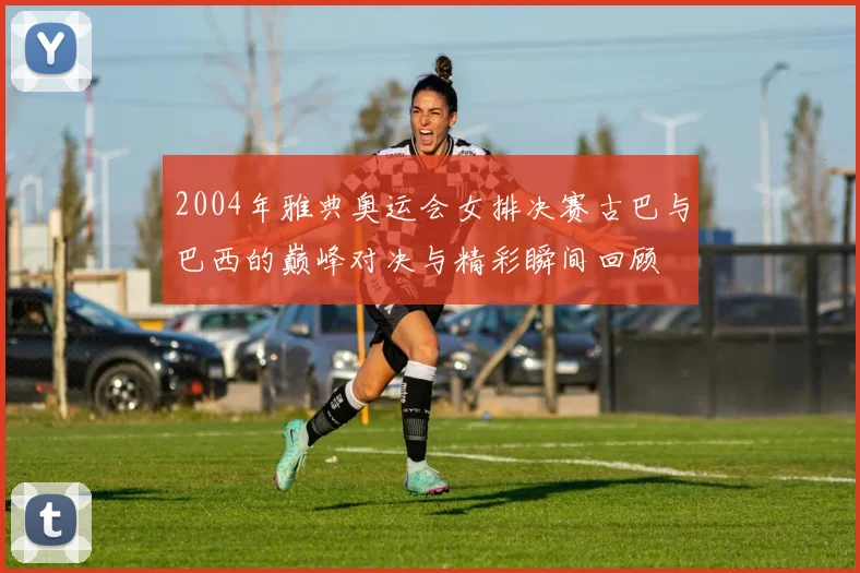 2004年雅典奥运会女排决赛古巴与巴西的巅峰对决与精彩瞬间回顾