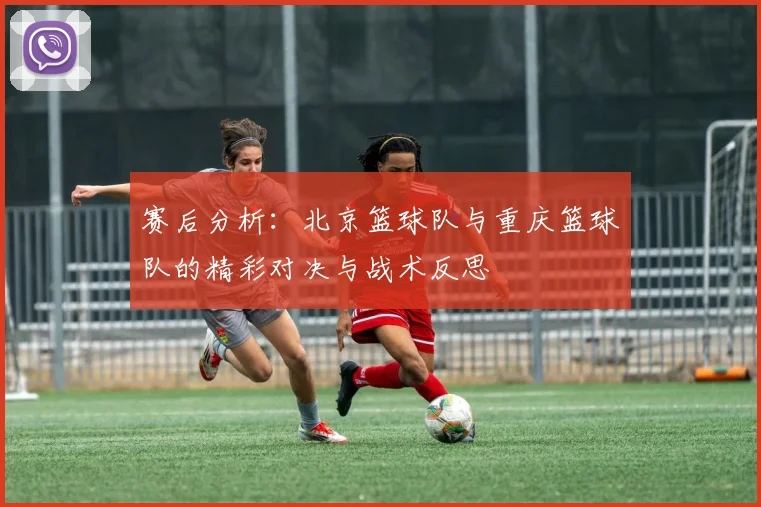 赛后分析：北京篮球队与重庆篮球队的精彩对决与战术反思