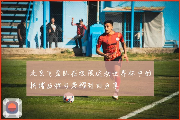 北京飞盘队在极限运动世界杯中的拼搏历程与荣耀时刻分享